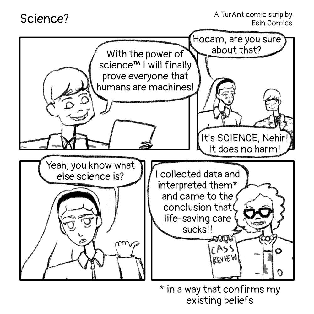 A comic strip titled 'Science? - A TurAnt comic strip by Esin Comics'. In the comic, Turing happily looks at a paper and says 'With the power of science™️ I will finally prove everyone that humans are machines!' Cebesoy intervenes and says 'Hocam, are you sure about that?' and Turing responds with 'It's SCIENCE, Nehir! It does no harm!' and Cebesoy says 'Yeah, you know what else science is?' and points to the next panel, in which Hilary Cass is holding a printed copy of the Cass Review and saying 'I collected data and interpreted them* and came to the conclusion that life-saving care sucks!!' And under that panel, there's the text/note '* in a way that confirms my existing beliefs'.